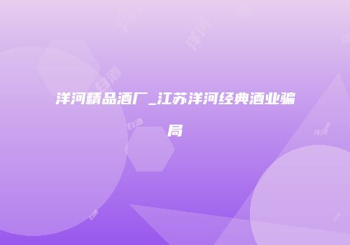 洋河精品酒厂_江苏洋河经典酒业骗局