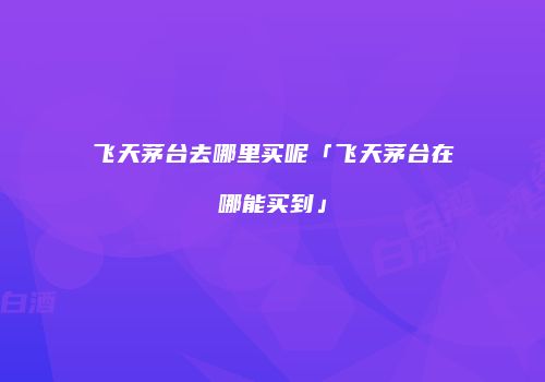 飞天茅台去哪里买呢「飞天茅台在哪能买到」