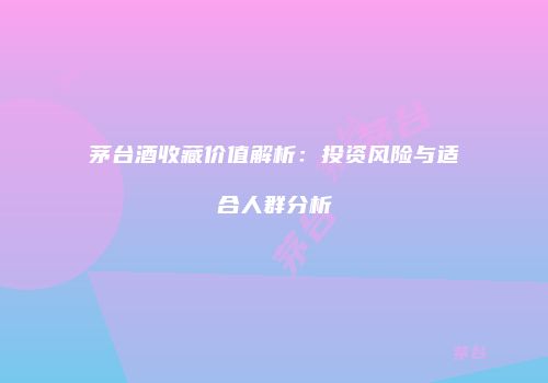 茅台酒收藏价值解析：投资风险与适合人群分析