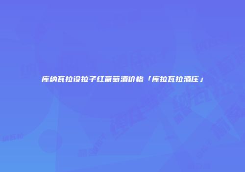 库纳瓦拉设拉子红葡萄酒价格「库拉瓦拉酒庄」