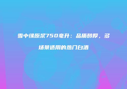 雪中缘原浆750毫升：品质醇厚，多场景适用的热门白酒