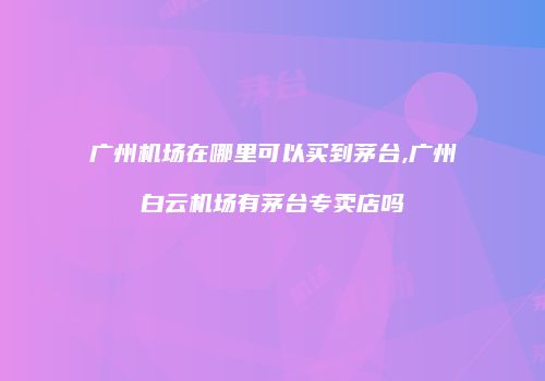 广州机场在哪里可以买到茅台,广州白云机场有茅台专卖店吗