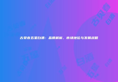 古贝春五星白酒：品质解析、市场地位与发展战略