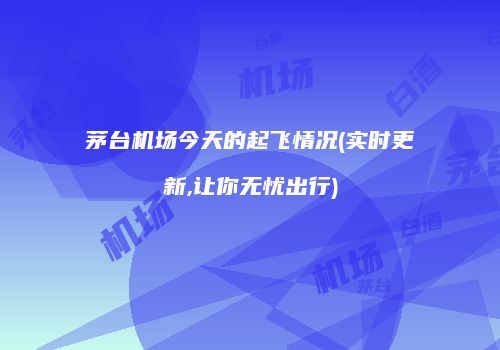 茅台机场今天的起飞情况(实时更新,让你无忧出行)