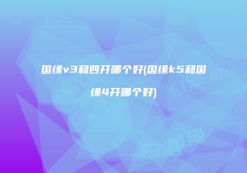 国缘v3和四开哪个好(国缘k5和国缘4开哪个好)
