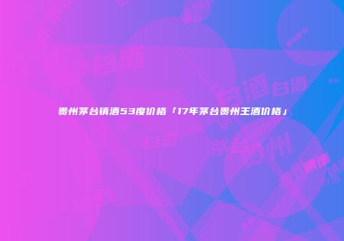 贵州茅台镇酒53度价格「17年茅台贵州王酒价格」