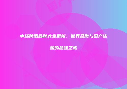 中档啤酒品牌大全解析：世界名酿与国产佳酿的品味之旅