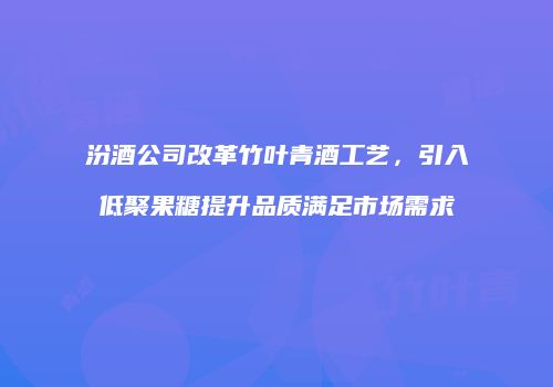 汾酒公司改革竹叶青酒工艺，引入低聚果糖提升品质满足市场需求