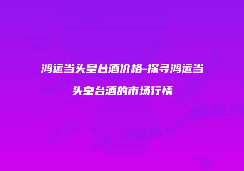 鸿运当头皇台酒价格-探寻鸿运当头皇台酒的市场行情
