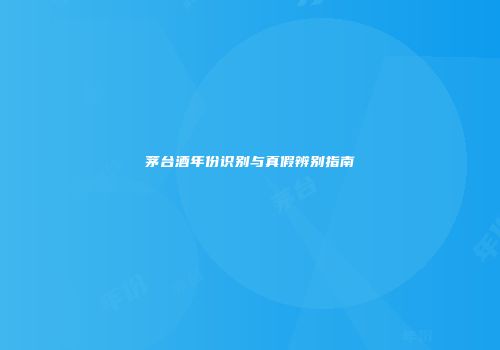 茅台酒年份识别与真假辨别指南