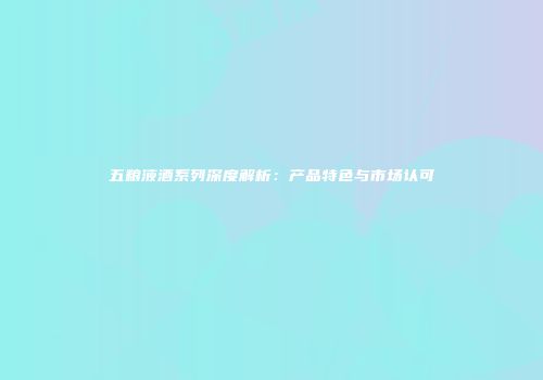 五粮液酒系列深度解析：产品特色与市场认可