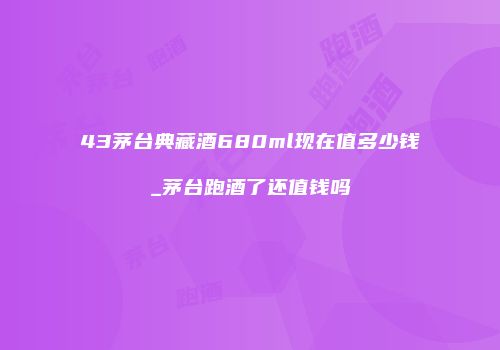 43茅台典藏酒680ml现在值多少钱_茅台跑酒了还值钱吗