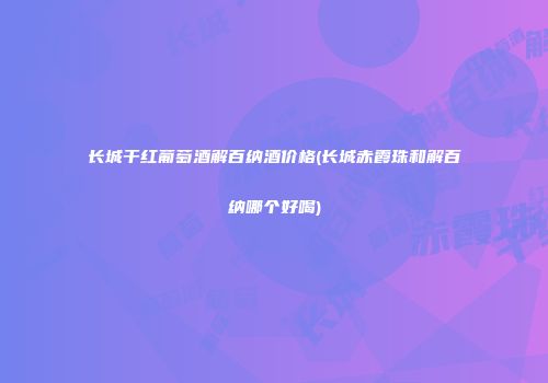 长城干红葡萄酒解百纳酒价格(长城赤霞珠和解百纳哪个好喝)