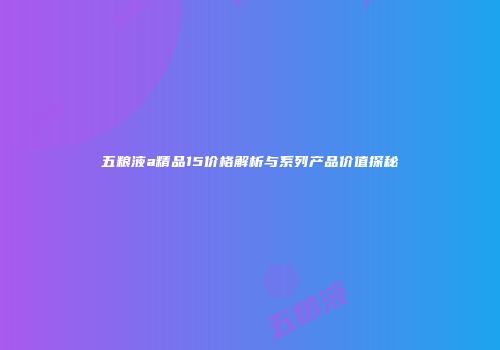 五粮液a精品15价格解析与系列产品价值探秘