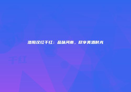 洛阳汉红干红：品味河南，尽享美酒时光
