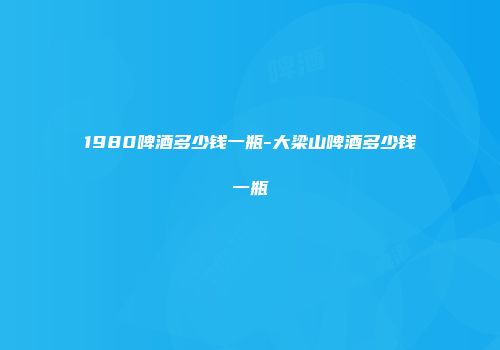 1980啤酒多少钱一瓶-大梁山啤酒多少钱一瓶