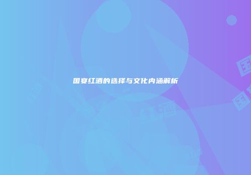 国宴红酒的选择与文化内涵解析