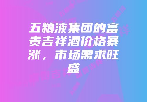 五粮液集团的富贵吉祥酒价格暴涨，市场需求旺盛