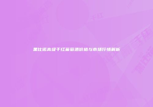 黑比诺高级干红葡萄酒价格与市场行情解析