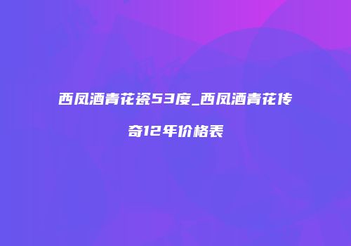 西凤酒青花瓷53度_西凤酒青花传奇12年价格表