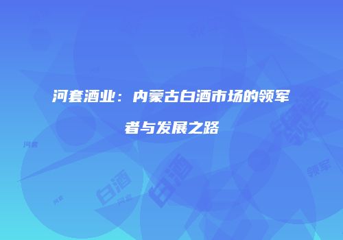 河套酒业：内蒙古白酒市场的领军者与发展之路