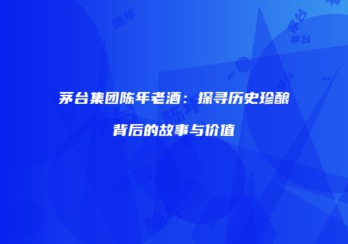 茅台集团陈年老酒：探寻历史珍酿背后的故事与价值