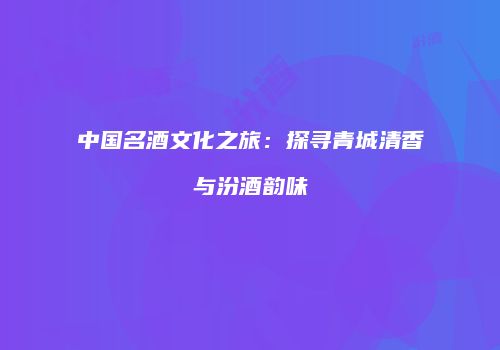 中国名酒文化之旅：探寻青城清香与汾酒韵味