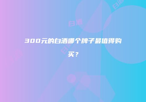 300元的白酒哪个牌子最值得购买？