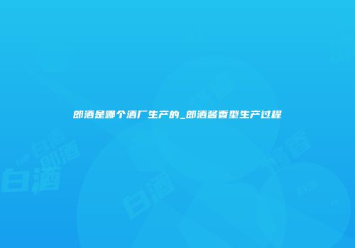 郎酒是哪个酒厂生产的_郎酒酱香型生产过程