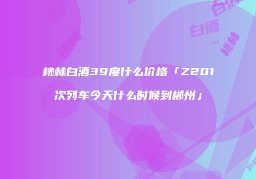 桃林白酒39度什么价格「Z201次列车今天什么时候到郴州」