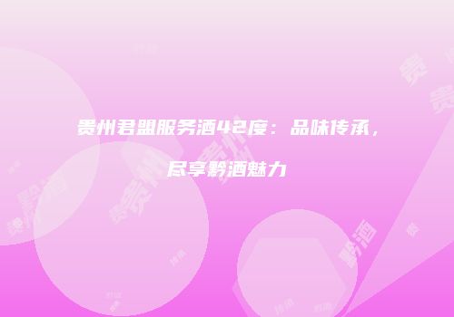 贵州君盟服务酒42度：品味传承，尽享黔酒魅力