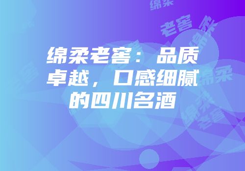 绵柔老窖：品质卓越，口感细腻的四川名酒