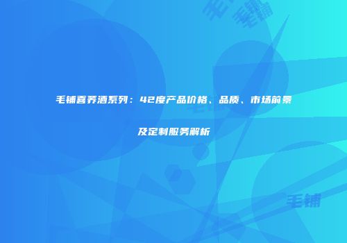 毛铺喜荞酒系列：42度产品价格、品质、市场前景及定制服务解析