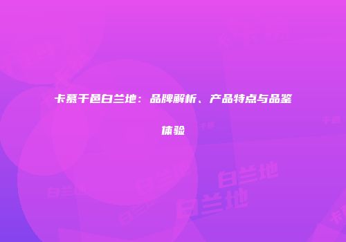 卡慕干邑白兰地：品牌解析、产品特点与品鉴体验
