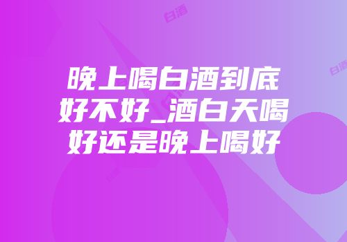 晚上喝白酒到底好不好_酒白天喝好还是晚上喝好