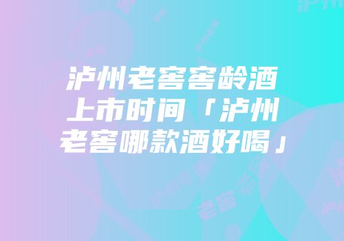 泸州老窖窖龄酒上市时间「泸州老窖哪款酒好喝」