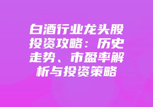白酒行业龙头股投资攻略：历史走势、市盈率解析与投资策略