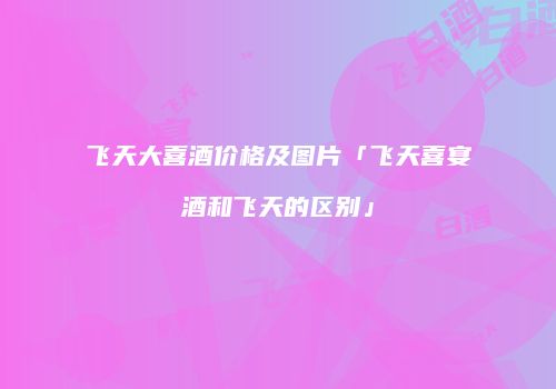 飞天大喜酒价格及图片「飞天喜宴酒和飞天的区别」