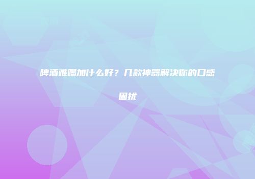 啤酒难喝加什么好？几款神器解决你的口感困扰