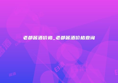老都酱酒价格_老都酱酒价格查询