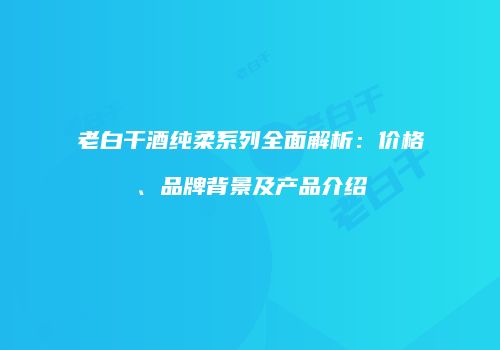 老白干酒纯柔系列全面解析：价格、品牌背景及产品介绍