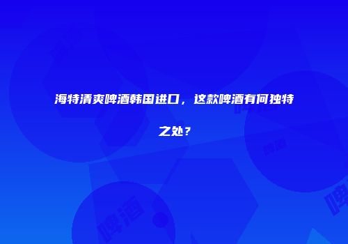 海特清爽啤酒韩国进口，这款啤酒有何独特之处？
