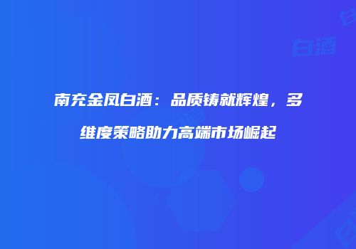南充金凤白酒：品质铸就辉煌，多维度策略助力高端市场崛起