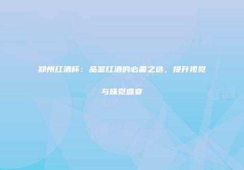 郑州红酒杯：品鉴红酒的必备之选，提升视觉与味觉盛宴