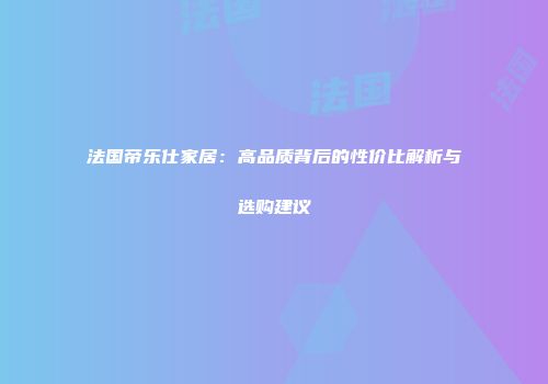 法国帝乐仕家居：高品质背后的性价比解析与选购建议
