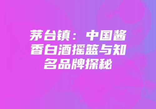 茅台镇：中国酱香白酒摇篮与知名品牌探秘
