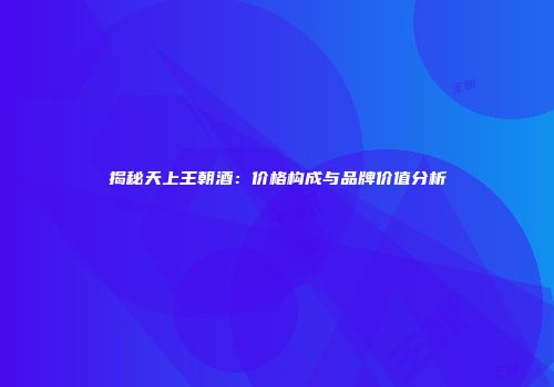 揭秘天上王朝酒：价格构成与品牌价值分析