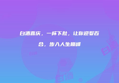 白酒喜庆，一杯下肚，让你迎娶百合，步入人生巅峰