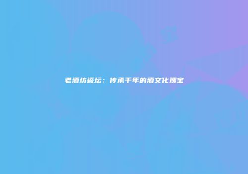 老酒坊瓷坛：传承千年的酒文化瑰宝