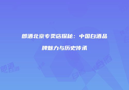 郎酒北京专卖店探秘：中国白酒品牌魅力与历史传承